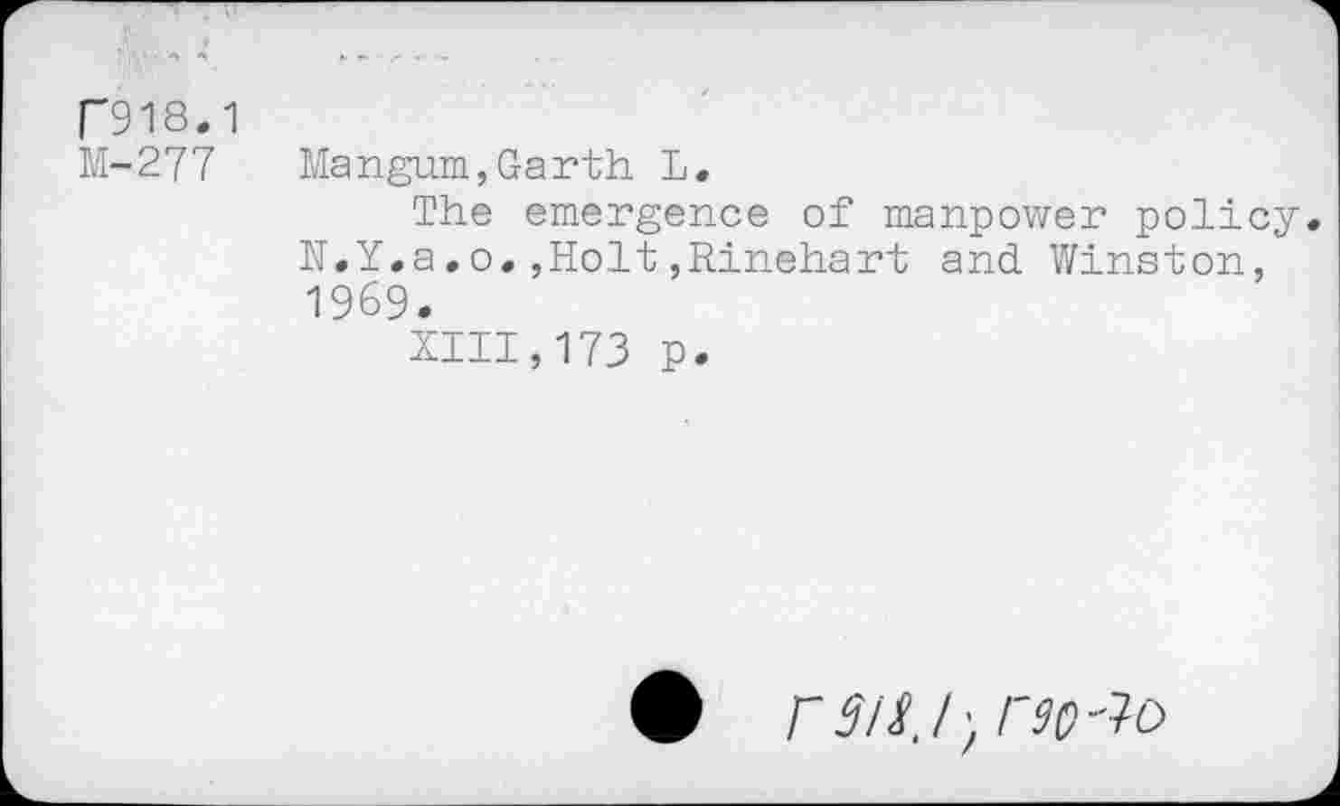 ﻿P918.1
M-277
Mangum,Garth L.
The emergence of manpower policy N.Y.a.o.,Holt,Rinehart and Winston, 1969.
XIII,173 p.
• /W; r